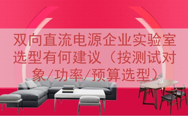双向直流电源企业实验室选型有何建议（按测试对象/功率/预算选型）